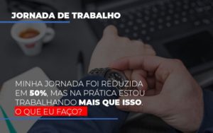 Minha Jornada Foi Reduzida Em 50 Mas Na Pratica Estou Trabalhando Mais Do Que Iss O Que Eu Faco Contabilidade - Escritório de Contabilidade em Ilhéus - BA - Organize Contabilidade Consultiva